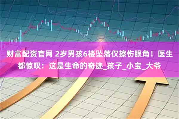 财富配资官网 2岁男孩6楼坠落仅擦伤眼角！医生都惊叹：这是生命的奇迹_孩子_小宝_大爷