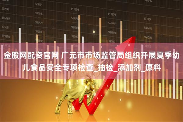 金股网配资官网 广元市市场监管局组织开展夏季幼儿食品安全专项检查_抽检_添加剂_原料