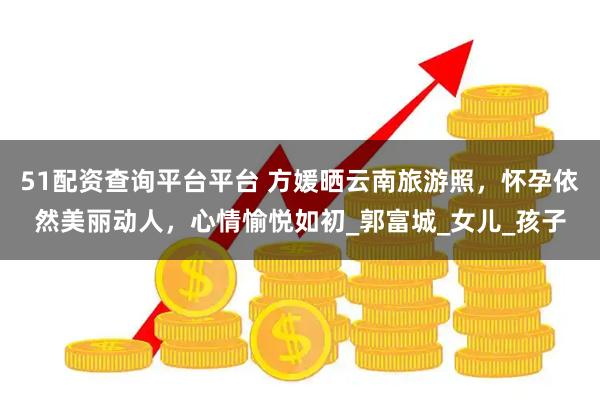 51配资查询平台平台 方媛晒云南旅游照，怀孕依然美丽动人，心情愉悦如初_郭富城_女儿_孩子