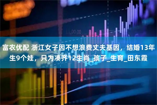 富农优配 浙江女子因不想浪费丈夫基因，结婚13年生9个娃，只为凑齐12生肖_孩子_生育_田东霞