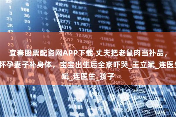 宜春股票配资网APP下载 丈夫把老鼠肉当补品，炖汤给怀孕妻子补身体，宝宝出生后全家吓哭_王立斌_连医生_孩子
