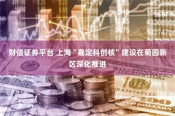 财信证券平台 上海“嘉定科创核”建设在菊园新区深化推进