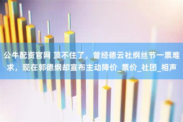 公牛配资官网 顶不住了，曾经德云社纲丝节一票难求，现在郭德纲却宣布主动降价_票价_社团_相声