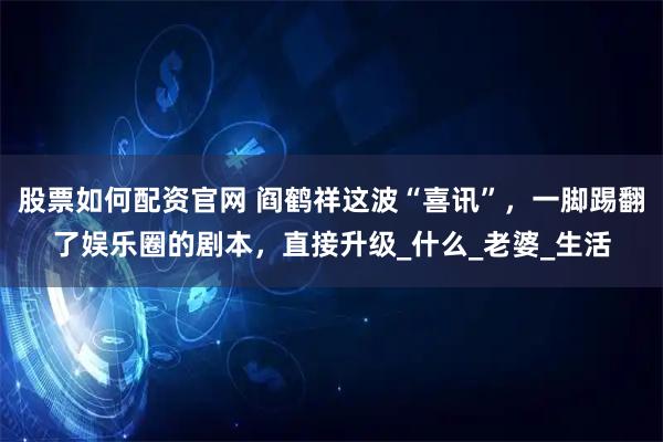 股票如何配资官网 阎鹤祥这波“喜讯”，一脚踢翻了娱乐圈的剧本，直接升级_什么_老婆_生活