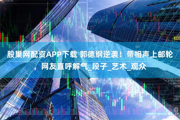 股巢网配资APP下载 郭德纲逆袭！带相声上邮轮，网友直呼解气_段子_艺术_观众
