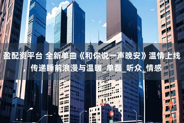 盈配资平台 全新单曲《和你说一声晚安》温情上线，传递睡前浪漫与温暖_单磊_听众_情感