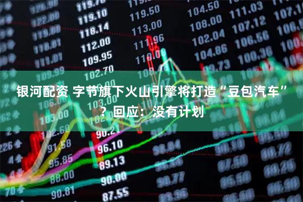 银河配资 字节旗下火山引擎将打造“豆包汽车”？回应：没有计划