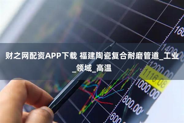 财之网配资APP下载 福建陶瓷复合耐磨管道_工业_领域_高温