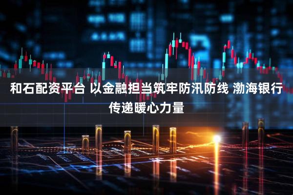 和石配资平台 以金融担当筑牢防汛防线 渤海银行传递暖心力量