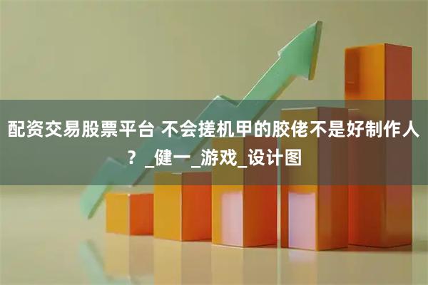 配资交易股票平台 不会搓机甲的胶佬不是好制作人？_健一_游戏_设计图