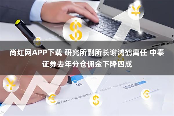 尚红网APP下载 研究所副所长谢鸿鹤离任 中泰证券去年分仓佣金下降四成