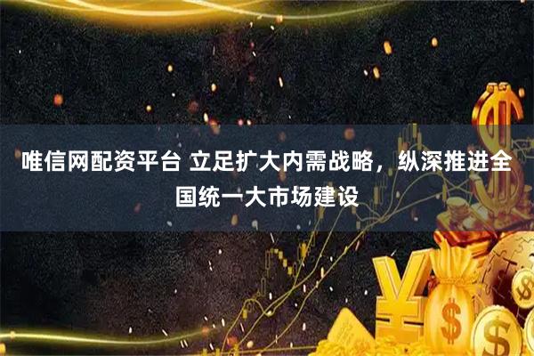 唯信网配资平台 立足扩大内需战略，纵深推进全国统一大市场建设