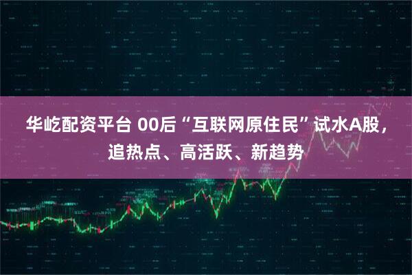 华屹配资平台 00后“互联网原住民”试水A股，追热点、高活跃、新趋势