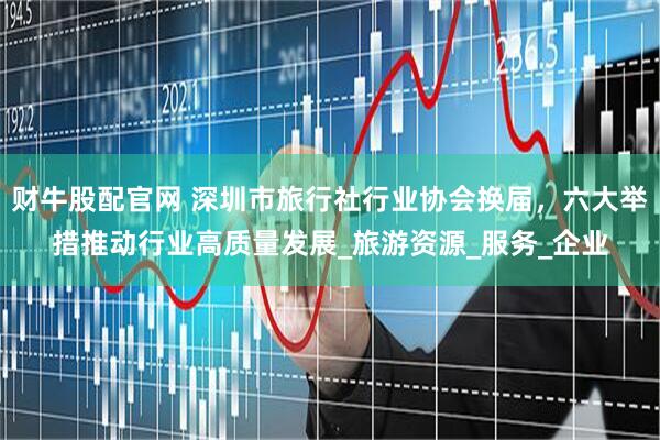 财牛股配官网 深圳市旅行社行业协会换届，六大举措推动行业高质量发展_旅游资源_服务_企业