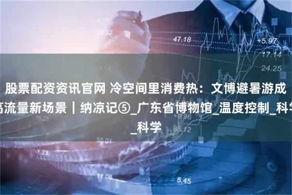 股票配资资讯官网 冷空间里消费热：文博避暑游成高流量新场景｜纳凉记⑤_广东省博物馆_温度控制_科学