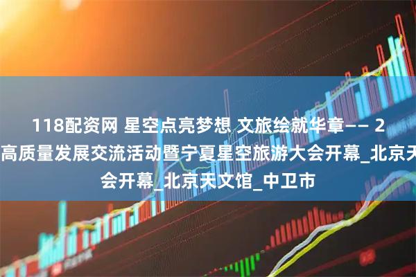118配资网 星空点亮梦想 文旅绘就华章—— 2025星空旅游高质量发展交流活动暨宁夏星空旅游大会开幕_北京天文馆_中卫市