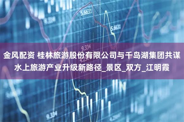 金风配资 桂林旅游股份有限公司与千岛湖集团共谋水上旅游产业升级新路径_景区_双方_江明霞