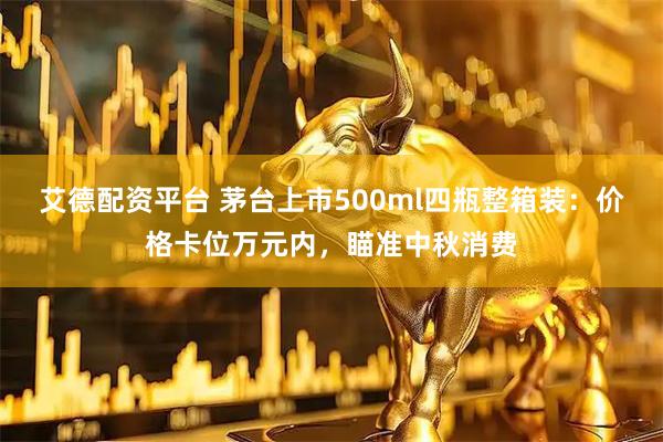 艾德配资平台 茅台上市500ml四瓶整箱装：价格卡位万元内，瞄准中秋消费