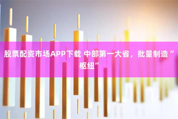 股票配资市场APP下载 中部第一大省，批量制造“枢纽”