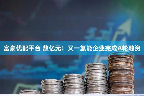 富豪优配平台 数亿元！又一氢能企业完成A轮融资