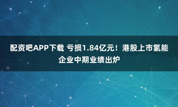 配资吧APP下载 亏损1.84亿元！港股上市氢能企业中期业绩出炉