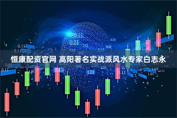 恒康配资官网 高阳著名实战派风水专家白志永