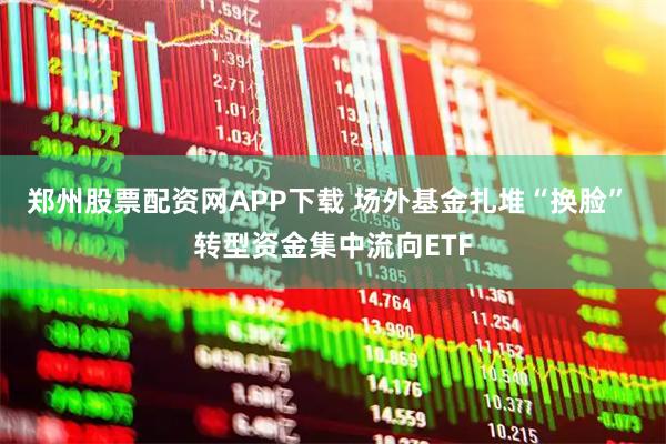 郑州股票配资网APP下载 场外基金扎堆“换脸” 转型资金集中流向ETF