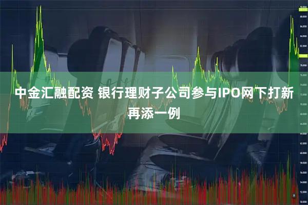 中金汇融配资 银行理财子公司参与IPO网下打新再添一例