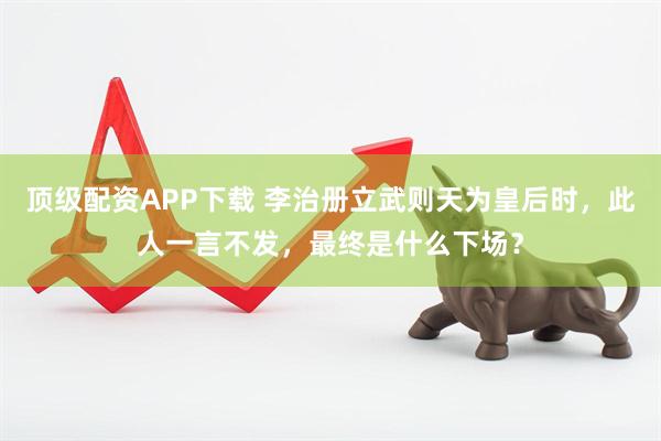 顶级配资APP下载 李治册立武则天为皇后时，此人一言不发，最终是什么下场？