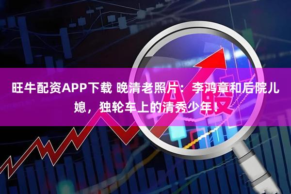 旺牛配资APP下载 晚清老照片：李鸿章和后院儿媳，独轮车上的清秀少年！
