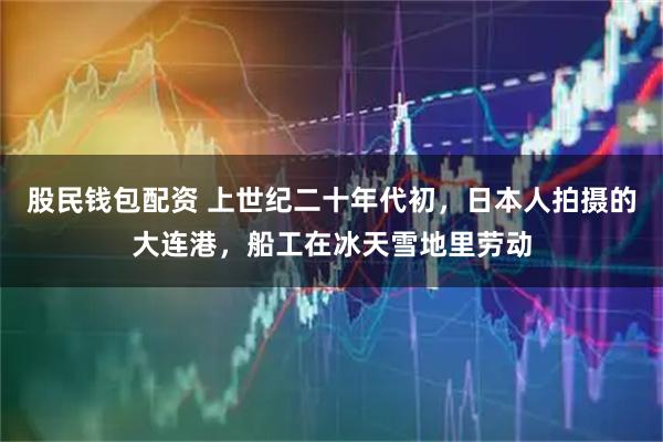 股民钱包配资 上世纪二十年代初，日本人拍摄的大连港，船工在冰天雪地里劳动