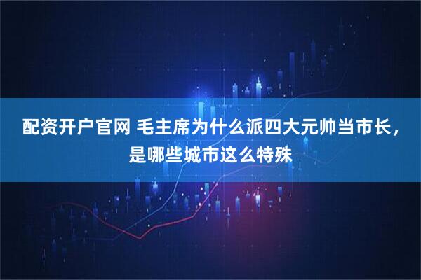 配资开户官网 毛主席为什么派四大元帅当市长，是哪些城市这么特殊