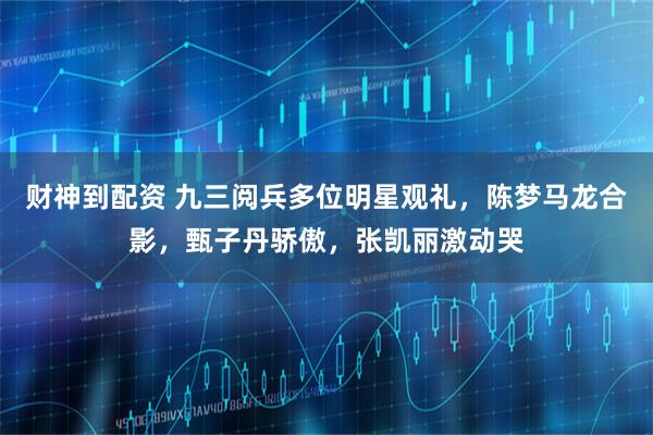 财神到配资 九三阅兵多位明星观礼，陈梦马龙合影，甄子丹骄傲，张凯丽激动哭