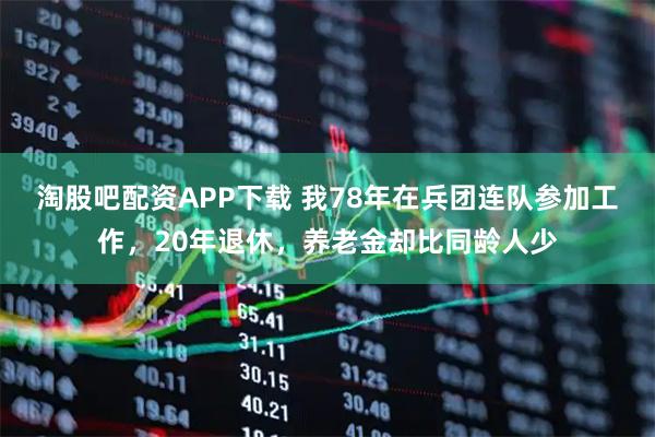 淘股吧配资APP下载 我78年在兵团连队参加工作，20年退休，养老金却比同龄人少