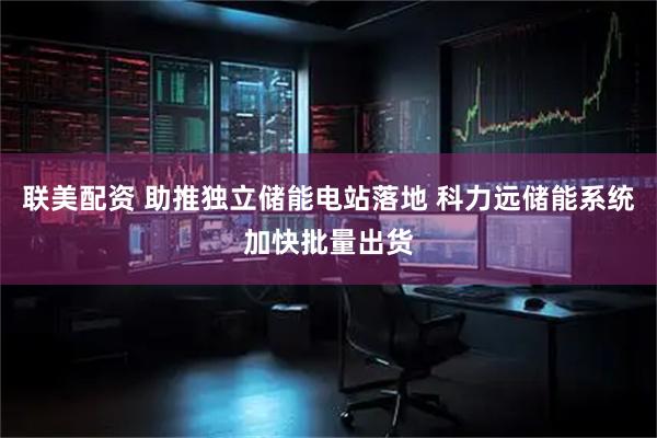 联美配资 助推独立储能电站落地 科力远储能系统加快批量出货