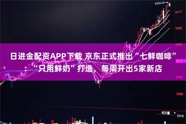 日进金配资APP下载 京东正式推出“七鲜咖啡”：“只用鲜奶”打造，每周开出5家新店