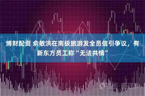 博财配资 俞敏洪在南极旅游发全员信引争议，有新东方员工称“无法共情”