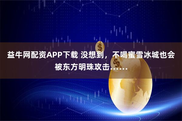 益牛网配资APP下载 没想到，不喝蜜雪冰城也会被东方明珠攻击……