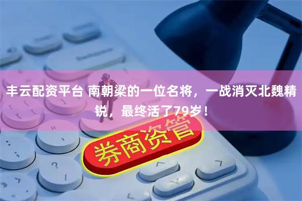 丰云配资平台 南朝梁的一位名将,一战消灭北魏精锐,最终活了79岁!
